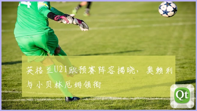 英格兰U21欧预赛阵容揭晓,奥赖利与小贝林厄姆领衔
