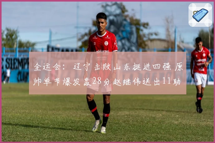 全运会:辽宁击败山东挺进四强 原帅单节爆发轰28分赵继伟送出11助
