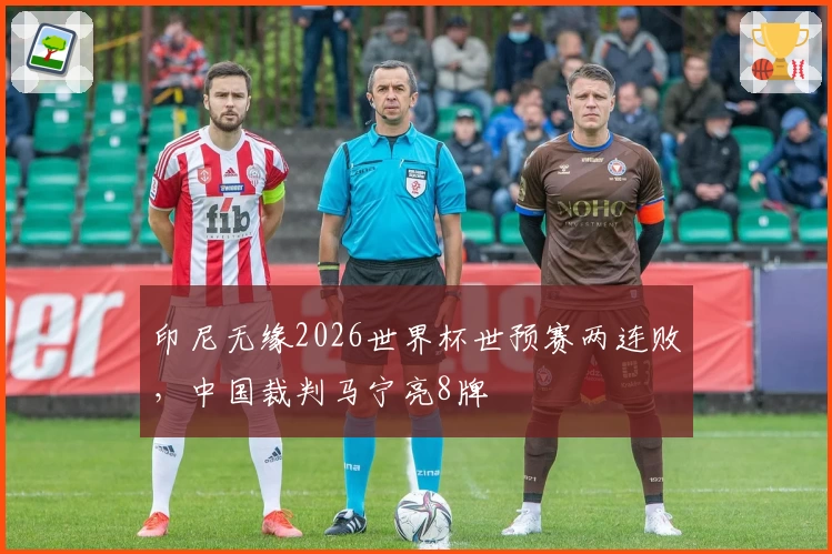 印尼无缘2026世界杯世预赛两连败，中国裁判马宁亮8牌