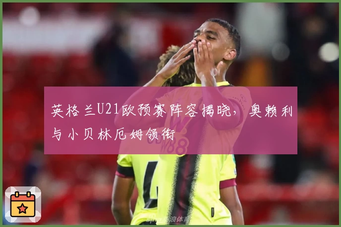 英格兰U21欧预赛阵容揭晓,奥赖利与小贝林厄姆领衔