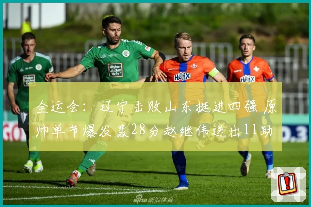 全运会：辽宁击败山东挺进四强 原帅单节爆发轰28分赵继伟送出11助