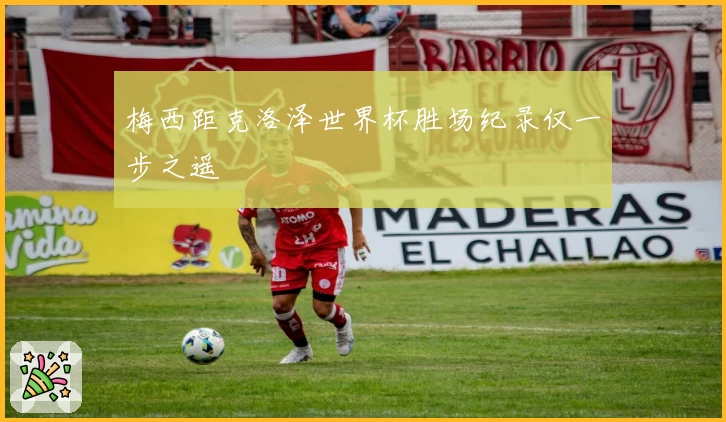 梅西距克洛泽世界杯胜场纪录仅一步之遥