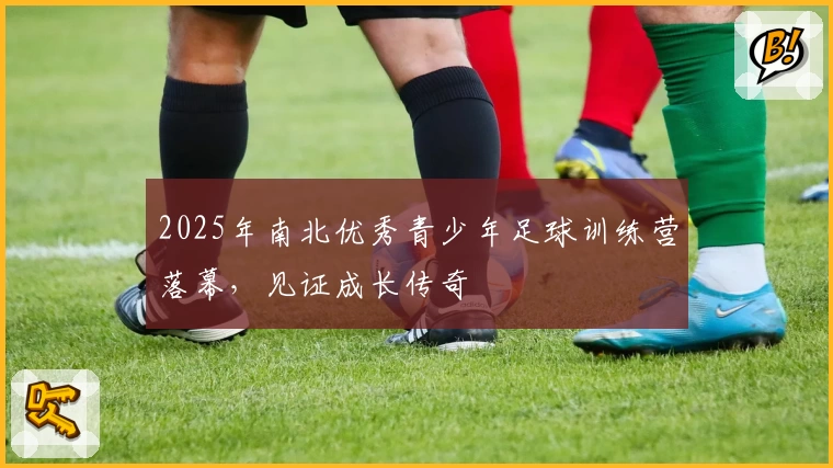 2025年南北优秀青少年足球训练营落幕，见证成长传奇