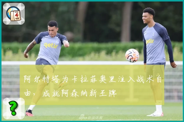 阿尔特塔为卡拉菲奥里注入战术自由，成就阿森纳新王牌