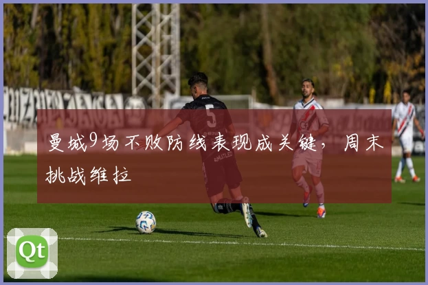 曼城9场不败防线表现成关键，周末挑战维拉