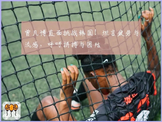 曾凡博直面挑战韩国！坦言疲劳与流感，呼吁拼搏与团结