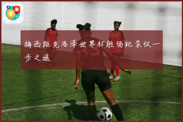 梅西距克洛泽世界杯胜场纪录仅一步之遥